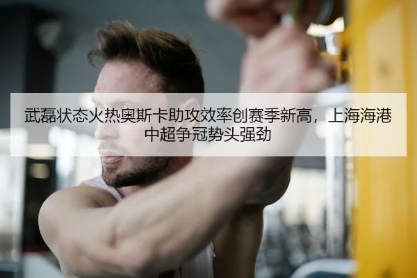 武磊状态火热奥斯卡助攻效率创赛季新高，上海海港中超争冠势头强劲（leyu）